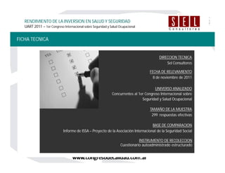 FICHA TECNICA
RENDIMIENTO DE LA INVERSION EN SALUD Y SEGURIDAD
UART 2011 – 1er Congreso Internacional sobre Seguridad y Salud Ocupacional
FECHA DE RELEVAMIENTO
8 de noviembre de 2011
BASE DE COMPARACION
Informe de ISSA – Proyecto de la Asociación Internacional de la Seguridad Social
TAMAÑO DE LA MUESTRA
299 respuestas efectivas
UNIVERSO ANALIZADO
Concurrentes al 1er Congreso Internacional sobre
Seguridad y Salud Ocupacional
INSTRUMENTO DE RECOLECCION
Cuestionario autoadministrado estructurado
DIRECCION TECNICA
Sel Consultores
 