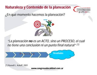 Naturaleza y Contenido de la planeaciónNaturaleza y Contenido de la planeación
¿En qué momento hacemos la planeación?
“La planeación no es un ACTO, sino un PROCESO, el cual
no tiene una conclusión ni un punto final natural” (1)
(1) Russell L. Ackoff, 2001
ResultadosP r o c e s o
 