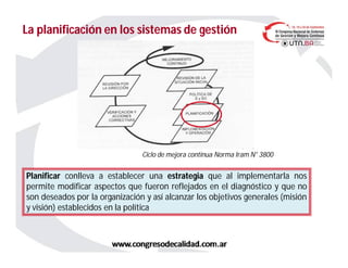 La planificación en los sistemas de gestiónLa planificación en los sistemas de gestión
Ciclo de mejora continua Norma Iram N° 3800
Planificar conlleva a establecer una estrategia que al implementarla nos
permite modificar aspectos que fueron reflejados en el diagnóstico y que no
son deseados por la organización y así alcanzar los objetivos generales (misión
y visión) establecidos en la política
 