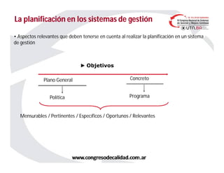 La planificación en los sistemas de gestiónLa planificación en los sistemas de gestión
• Aspectos relevantes que deben tenerse en cuenta al realizar la planificación en un sistema
de gestión
► Objetivos
Plano General
Política
Concreto
Programa
Mensurables / Pertinentes / Específicos / Oportunos / Relevantes
 