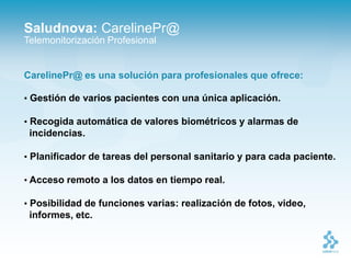 Saludnova: CarelinePr@
Telemonitorización Profesional


CarelinePr@ es una solución para profesionales que ofrece:

• Gestión de varios pacientes con una única aplicación.

• Recogida automática de valores biométricos y alarmas de
 incidencias.

• Planificador de tareas del personal sanitario y para cada paciente.

• Acceso remoto a los datos en tiempo real.

• Posibilidad de funciones varias: realización de fotos, video,
 informes, etc.
 