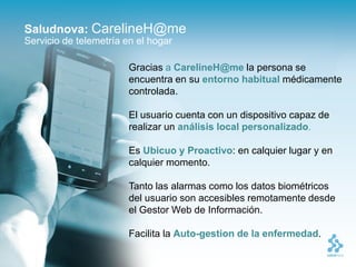 Saludnova: CarelineH@me
Servicio de telemetría en el hogar

                        Gracias a CarelineH@me la persona se
                        encuentra en su entorno habitual médicamente
                        controlada.

                        El usuario cuenta con un dispositivo capaz de
                        realizar un análisis local personalizado.

                        Es Ubicuo y Proactivo: en calquier lugar y en
                        calquier momento.

                        Tanto las alarmas como los datos biométricos
                        del usuario son accesibles remotamente desde
                        el Gestor Web de Información.

                        Facilita la Auto-gestion de la enfermedad.
 