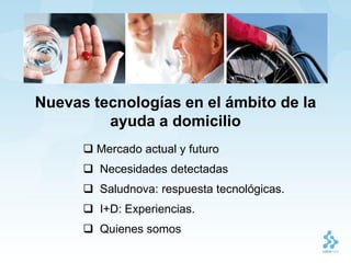 Nuevas tecnologías en el ámbito de la
         ayuda a domicilio
       Mercado actual y futuro
       Necesidades detectadas
       Saludnova: respuesta tecnológicas.
       I+D: Experiencias.
       Quienes somos
 