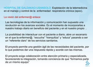HOSPITAL DE GALDAKAO-USANSOLO: Explotación de la telemedicina
en el manejo y control de la enfermedad respiratoria crónica (epoc).

La visión del enfermer@ enlace:

 Las tecnologías de la información y comunicación han supuesto una
 revolución en los avances sociales. Es el momento de incorporarlas a
 nuestro trabajo diario en beneficio del paciente y en el nuestro propio .

 La posibilidad de interactuar con el paciente a diario, abre un escenario
 en el que la enfermer@. “escucha” “tranquiliza” y “educa” pasando a ser
 un “referente claro” de los servicios sanitarios.

 El proyecto permite una gestión ágil de las necesidades del paciente, por
 lo que podemos dar una respuesta rápida y acorde con las mismas.

 El proyecto exige colaboración entre atención primaria y especializada,
 favoreciendo la integración, tomando conciencia de que “formamos parte
 de un mismo equipo”
 