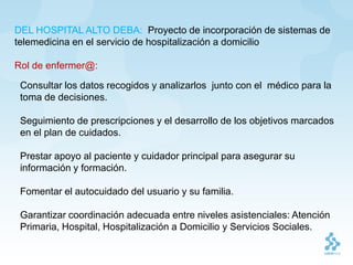 DEL HOSPITAL ALTO DEBA: Proyecto de incorporación de sistemas de
telemedicina en el servicio de hospitalización a domicilio

Rol de enfermer@:

 Consultar los datos recogidos y analizarlos junto con el médico para la
 toma de decisiones.

 Seguimiento de prescripciones y el desarrollo de los objetivos marcados
 en el plan de cuidados.

 Prestar apoyo al paciente y cuidador principal para asegurar su
 información y formación.

 Fomentar el autocuidado del usuario y su familia.

 Garantizar coordinación adecuada entre niveles asistenciales: Atención
 Primaria, Hospital, Hospitalización a Domicilio y Servicios Sociales.
 