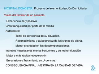 HOSPITAL DONOSTIA: Proyecto de telemonitorización Domiciliaria

Visión del familiar de un paciente.

 Experiencia muy positiva
 Gran tranquilidad por parte de la familia
 Autocontrol:
         Toma de conciencia de su situación,
         Reconocimiento y aviso precoz de los signos de alerta,
         Menor gravedad en las descompensaciones
 Ingresos hospitalarios menos frecuentes y de menor duración
 Mejor y más rápida recuperación
 En ocasiones Tratamiento en Urgencias
 CONSECUENCIA FINAL : MEJORA EN LA CALIDAD DE VIDA
 