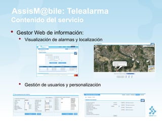AssisM@bile: Telealarma
Contenido del servicio
•   Gestor Web de información:
    •   Visualización de alarmas y localización




    •   Gestión de usuarios y personalización
 