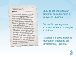 • 35% de los ingresos en
  hospital corresponden a
  mayores 65 años

• 3/4 de dichos ingresos
  corresponden a patalogias
  crónicas

• Muchos de esos ingresos
  necesitan traslados en
  ambulancia, (costes…)
 