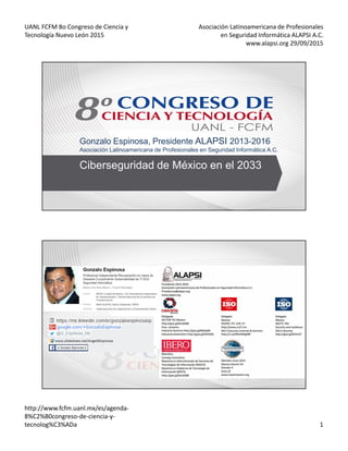 UANL FCFM 8o Congreso de Ciencia y
Tecnología Nuevo León 2015
Asociación Latinoamericana de Profesionales
en Seguridad Informática ALAPSI A.C.
www.alapsi.org 29/09/2015
http://www.fcfm.uanl.mx/es/agenda-
8%C2%B0congreso-de-ciencia-y-
tecnolog%C3%ADa 1
Gonzalo Espinosa, Presidente ALAPSI 2013-2016
Asociación Latinoamericana de Profesionales en Seguridad Informática A.C.
Ciberseguridad de México en el 2033
 
