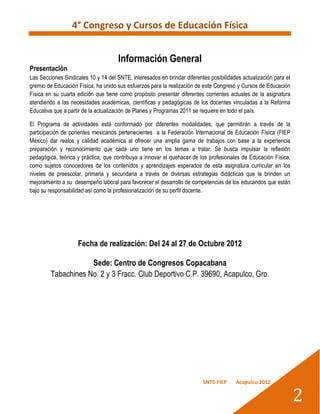 4° Congreso y Cursos de Educación Física


                                      Información General
Presentación
Las Secciones Sindicales 10 y 14 del SNTE, interesados en brindar diferentes posibilidades actualización para el
gremio de Educación Física, ha unido sus esfuerzos para la realización de este Congreso y Cursos de Educación
Física en su cuarta edición que tiene como propósito presentar diferentes corrientes actuales de la asignatura
atendiendo a las necesidades académicas, científicas y pedagógicas de los docentes vinculadas a la Reforma
Educativa que a partir de la actualización de Planes y Programas 2011 se requiere en todo el país.

El Programa de actividades está conformado por diferentes modalidades, que permitirán a través de la
participación de ponentes mexicanos pertenecientes a la Federación Internacional de Educación Física (FIEP
México) dar realce y calidad académica al ofrecer una amplia gama de trabajos con base a la experiencia
preparación y reconocimiento que cada uno tiene en los temas a tratar. Se busca impulsar la reflexión
pedagógica, teórica y práctica, que contribuya a innovar el quehacer de los profesionales de Educación Física,
como sujetos conocedores de los contenidos y aprendizajes esperados de esta asignatura curricular en los
niveles de preescolar, primaria y secundaria a través de diversas estrategias didácticas que le brinden un
mejoramiento a su desempeño laboral para favorecer el desarrollo de competencias de los educandos que están
bajo su responsabilidad así como la profesionalización de su perfil docente.




                    Fecha de realización: Del 24 al 27 de Octubre 2012

                     Sede: Centro de Congresos Copacabana
         Tabachines No. 2 y 3 Fracc. Club Deportivo C.P. 39690, Acapulco, Gro.




                                                                          SNTE-FIEP     Acapulco 2012


                                                                                                                   2
 