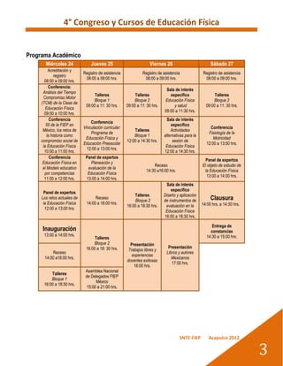 4° Congreso y Cursos de Educación Física


Programa Académico
       Miércoles 24              Jueves 25                           Viernes 26                          Sábado 27
         Acreditación y
                             Registro de asistencia             Registro de asistencia              Registro de asistencia
             registro
                              08:00 a 09:00 hrs.                 08:00 a 09:00 hrs.                  08:00 a 09:00 hrs.
      08:00 a 09:00 hrs.
         Conferencia:
                                                                              Sala de interés
     Análisis del Tiempo
                                   Talleres                 Talleres            específico                 Talleres
     Compromiso Motor
                                  Bloque 1                 Bloque 2          Educación Física             Bloque 2
    (TCM) de la Clase de
                              09:00 a 11: 30 hrs.      09:00 a 11: 30 hrs.        y salud             09:00 a 11: 30 hrs.
       Educación Física
                                                                             09:00 a 11:30 hrs.
      09:00 a 10:00 hrs.
          Conferencia                                                          Sala de interés
                                 Conferencia
       55 de la FIEP en                                                          específico
                             Vinculación curricular:                                                    Conferencia
     México, los retos de                                  Talleres              Actividades
                                 Programa de                                                           Fisiología de la
        la historia como                                   Bloque 1          alternativas para la
                              Educación Física y                                                          Motricidad
    compromiso social de                               12:00 a 14:30 hrs.         sesión de
                             Educación Preescolar                                                     12:00 a 13:00 hrs.
     la Educación Física                                                      Educación Física
                               12:00 a 13:00 hrs.
      10:00 a 11:00 hrs.                                                     12:00 a 14:30 hrs.
          Conferencia         Panel de expertos
                                                                                                      Panel de expertos
     Educación Física en         Planeación y
                                                                      Receso                        El objeto de estudio de
     el Modelo educativo       evaluación de la
                                                                  14:30 a16:00 hrs.                  la Educación Física
      por competencias         Educación Física
                                                                                                       13:00 a 14:00 hrs.
      11:00 a 12:00 hrs.      13:00 a 14:00 hrs.
                                                                              Sala de interés
                                                                                 específico
      Panel de expertos
                                                           Talleres          Diseño y aplicación
     Los retos actuales de         Receso
                                                           Bloque 2          de instrumentos de          Clausura
      la Educación Física     14:00 a 16:00 hrs.                                                    14:00 hrs. a 14:30 hrs.
                                                       16:00 a 18:30 hrs.     evaluación en la
       12:00 a 13:00 hrs.
                                                                              Educación Física
                                                                             16:00 a 18:30 hrs.

                                                                                                         Entrega de
     Inauguración                                                                                       constancias
      13:00 a 14:00 hrs.                                                                              14:30 a 15:00 hrs.
                                   Talleres
                                  Bloque 2               Presentación
                              16:00 a 18: 30 hrs.                              Presentación
                                                        Trabajos libres y
          Receso                                                              Libros y autores
                                                          experiencias
      14:00 a16:00 hrs.                                                          Mexicanos
                                                       docentes exitosas
                                                                                 17:00 hrs.
                                                           16:00 hrs.
                              Asamblea Nacional
          Talleres
                              de Delegados FIEP
          Bloque 1
                                    México
      16:00 a 18:30 hrs.
                               15:00 a 21:00 hrs.




                                                                                      SNTE-FIEP         Acapulco 2012


                                                                                                                              3
 