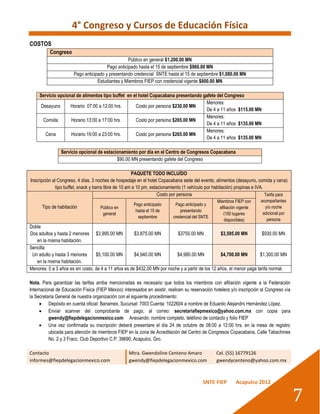 4° Congreso y Cursos de Educación Física
COSTOS
          Congreso
                                                   Público en general $1,200.00 MN
                                        Pago anticipado hasta el 15 de septiembre $960.00 MN
                       Pago anticipado y presentando credencial SNTE hasta el 15 de septiembre $1,080.00 MN
                                   Estudiantes y Miembros FIEP con credencial vigente $800.00 MN

     Servicio opcional de alimentos tipo buffet en el hotel Copacabana presentando gafete del Congreso
                                                                                    Menores:
      Desayuno      Horario 07:00 a 12:00 hrs.      Costo por persona $230.00 MN
                                                                                    De 4 a 11 años $115.00 MN
                                                                                    Menores:
       Comida       Horario 13:00 a 17:00 hrs.      Costo por persona $265.00 MN
                                                                                    De 4 a 11 años $135.00 MN
                                                                                    Menores:
        Cena        Horario 19:00 a 23:00 hrs.      Costo por persona $265.00 MN
                                                                                    De 4 a 11 años $135.00 MN

                Servicio opcional de estacionamiento por día en el Centro de Congresos Copacabana
                                           $90.00 MN presentando gafete del Congreso

                                                       PAQUETE TODO INCLUÍDO
Inscripción al Congreso, 4 días, 3 noches de hospedaje en el hotel Copacabana sede del evento, alimentos (desayuno, comida y cena)
              tipo buffet, snack y barra libre de 10 am a 10 pm, estacionamiento (1 vehículo por habitación) propinas e IVA.
                                                                     Costo por persona                                       Tarifa para
                                                                                                  Miembros FIEP con      acompañantes
                                                      Pago anticipado       Pago anticipado y
      Tipo de habitación            Público en                                                     afiliación vigente      y/o noche
                                                       hasta el 15 de          presentando
                                     general                                                         (150 lugares         adicional por
                                                        septiembre         credencial del SNTE
                                                                                                      disponibles)          persona
Doble
Dos adultos y hasta 2 menores $3,995.00 MN            $3,875.00 MN        $3755.00 MN             $3,595.00 MN         $930.00 MN
   en la misma habitación.
Sencilla
 Un adulto y hasta 3 menores      $5,100.00 MN        $4,940.00 MN        $4,980.00 MN            $4,700.00 MN        $1,300.00 MN
   en la misma habitación.
Menores: 0 a 3 años es sin costo, de 4 a 11 años es de $432.00 MN por noche y a partir de los 12 años, el menor paga tarifa normal.

Nota. Para garantizar las tarifas arriba mencionadas es necesario que todos los miembros con afiliación vigente a la Federación
Internacional de Educación Física (FIEP México) interesados en asistir, realicen su reservación hotelera y/o inscripción al Congreso vía
la Secretaria General de nuestra organización con el siguiente procedimiento:
      Depósito en cuenta oficial: Banamex, Sucursal: 7003 Cuenta: 1022604 a nombre de Eduardo Alejandro Hernández López.
      Enviar scanner del comprobante de pago, al correo: secretariafiepmexico@yahoo.com.mx con copia para
          gwendy@fiepdelegacionmexico.com Anexando: nombre completo, teléfono de contacto y folio FIEP
      Una vez confirmada su inscripción deberá presentare el día 24 de octubre de 08:00 a 12:00 hrs. en la mesa de registro
          ubicada para atención de miembros FIEP en la zona de Acreditación del Centro de Congresos Copacabana, Calle Tabachines
          No. 2 y 3 Fracc. Club Deportivo C.P. 39690, Acapulco, Gro.

Contacto                                            Mtra. Gwendoline Centeno Amaro                Cel. (55) 16779126
informes@fiepdelegacionmexico.com                   gwendy@fiepdelegacionmexico.com               gwendycenteno@yahoo.com.mx



                                                                                           SNTE-FIEP        Acapulco 2012


                                                                                                                                           7
 