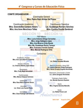 4° Congreso y Cursos de Educación Física

COMITÉ ORGANIZADOR
                                     Coordinador General
                              Mtro. Pedro Raúl Armas Del Pozzo

      Coordinación Académica                                Coordinación Operativa
 Mtra. Gwendoline Centeno Amaro                       Lic. Guadalupe Romero Sánchez
 Mtra. Ana Irene Menchaca Téllez                       Mtra. Cynthia Peralta Sandoval


                                            FIEP México
                               Mtro. Lucio Antonio Ortega Cervantes
                                    Mtro. Jorge Gallegos López
                                  Mtra. Ana Minerva Uribe Banda
                                Mtra. Ma. Guadalupe Rocha Tamayo
                                  Mtro. Francesco Arriola Zubieta
                                   Mtro. Marcial Rodríguez Ortiz

                                           Comisiones
          Acreditación y Registro
    Mtra. Ana Laura Barrera Gutiérrez                                  Materiales
                                                             Lic. Rafael González Miranda
           Atención a Ponentes
    Lic. Arsenio Alberto López Deloya                       Mesa de información y Apoyo FIEP
                                                         Lic. Jessica Mariana Ortega Rodríguez
              Equipamiento                              Mtro. Héctor Ernesto Argueta Hernández
      Mtro. Fredy Mejía Hernández
                                                           Observación, Comunicación y Control
             Guarda equipaje                                Lic. Jaime Zaragoza Hernández
     Mtra. Blanca Vázquez Carmona
                                                               Publicidad y Diseño Gráfico
               Instalaciones                                 Lic. Brenda Guerrero Guzmán
     Mtra. Rosa María Guzmán Olvera
                                                                         Stands
                Informática                                 Mtra. Virginia Sánchez Mancilla
      Lic. Víctor Luis Huerta Flores
                                                                         Sonido
               Inscripciones                                    Lic. Rafael Ponce Leal
    Mtro. César Rodrigo Leal Gallardo


                                                                SNTE-FIEP      Acapulco 2012


                                                                                                 8
 