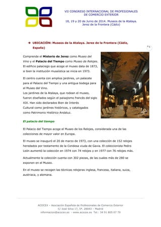 VII CONGRESO INTERNACIONAL DE PROFESIONALES
DE COMERCIO EXTERIOR
18, 19 y 20 de Junio de 2014. Museos de la Atalaya.
Jerez de la Frontera (Cádiz)

 UBICACIÓN: Museos de la Atalaya. Jerez de la Frontera (Cádiz,
España)
Comprende el Misterio de Jerez como Museo del
Vino y el Palacio del Tiempo como Museo de Relojes.
El edificio palaciego que acoge el museo data de 1873,
si bien la institución museística se inicia en 1973.
El centro cuenta con amplios jardines, un palacete
para el Palacio del Tiempo y una antigua bodega para
el Museo del Vino.
Los jardines de la Atalaya, que rodean el museo,
fueron diseñados según el paisajismo francés del siglo
XIX. Han sido declarados Bien de Interés
Cultural como jardines históricos, y catalogados
como Patrimonio Histórico Andaluz.
El palacio del tiempo
El Palacio del Tiempo acoge el Museo de los Relojes, considerada una de las
colecciones de mayor valor en Europa.
El museo se inauguró el 20 de marzo de 1973, con una colección de 152 relojes
heredados por testamento de la Condesa viuda de Gavia. El coleccionista Pedro
León aumentó la colección en 1974 con 74 relojes y en 1977 con 76 relojes más.
Actualmente la colección cuenta con 302 piezas, de las cuales más de 280 se
exponen en el Museo.
En el museo se recogen las técnicas relojeras inglesa, francesa, italiana, suiza,
austriaca, y alemana.

ACOCEX – Asociación Española de Profesionales de Comercio Exterior
C/ José Silva 17, 5ª. 28043 – Madrid
informacion@acocex.es - www.acocex.es Tel.: 34 91 805 07 79

9

 