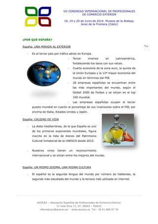 VII CONGRESO INTERNACIONAL DE PROFESIONALES
DE COMERCIO EXTERIOR
18, 19 y 20 de Junio de 2014. Museos de la Atalaya.
Jerez de la Frontera (Cádiz)

¿POR QUÉ ESPAÑA?
España: UNA MIRADA AL EXTERIOR
-

11

Es el tercer país por tráfico aéreo en Europa.
Tercer

-

inversor

en

Latinoamérica,

fortaleciendo los lazos con sus raíces.
Cuarta economía de la zona euro, la quinta de

-

la Unión Europea y la 12ª mayor economía del
mundo en términos del PIB.
28 empresas españolas se encuentran entre

-

las más importantes del mundo, según el
Global 2000 de Forbes y se sitúan en el top
100 mundial.
Las empresas españolas ocupan el tercer

-

puesto mundial en cuanto al porcentaje de sus inversiones sobre el PIB, por
encima de Italia, Estados Unidos y Japón.
España: CALIDAD DE VIDA
-

La dieta mediterránea, de la que España es uno
de los primeros exponentes mundiales, figura
inscrita en la lista de bienes del Patrimonio
Cultural Inmaterial de la UNESCO desde 2010.

-

Nuestros

vinos

tienen

un

reconocimiento

internacional y se sitúan entre los mejores del mundo.

España: UN MISMO IDIOMA, UNA MISMA CULTURA
-

El español es la segunda lengua del mundo por número de hablantes, la
segunda más estudiada del mundo y la tercera más utilizada en internet.

ACOCEX – Asociación Española de Profesionales de Comercio Exterior
C/ José Silva 17, 5ª. 28043 – Madrid
informacion@acocex.es - www.acocex.es Tel.: 34 91 805 07 79

 