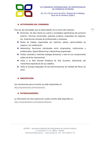 VII CONGRESO INTERNACIONAL DE PROFESIONALES
DE COMERCIO EXTERIOR
18, 19 y 20 de Junio de 2014. Museos de la Atalaya.
Jerez de la Frontera (Cádiz)

 ACTIVIDADES DEL CONGRESO
Tres son las actividades que se desarrollarán en el marco del congreso:


Ponencias: De alto interés en cuanto a novedades significativas del comercio
exterior: Técnicas comerciales, aspectos jurídicos, propuestas de negocios,
etc. Experiencias exitosas de profesionales y empresas.



Mesas de trabajo organizadas por sectores, países, oportunidades de
negocio y de colaboración.



Networking: Reuniones individuales entre congresistas, instituciones y
profesionales, Speed Networking y Networking programado.



Visitas culturales a distintas bodegas jerezanas y cata de sus excepcionales
caldos de fama internacional.



Visita a la Real Escuela Andaluza de Arte Ecuestre, disfrutando del
maravilloso espectáculo de sus caballos.



Visita al Consejo Regulador de las Denominaciones de Calidad del Marco de
Jerez.

 INSCRIPCIÓN.
Las inscripciones para el evento ya están disponibles en:
http://congresoacocex.com/inscripciones/
 PATROCINADORES.
La información de cómo patrocinar nuestro evento está disponible en:
http://congresoacocex.com/patrocinadores/

ACOCEX – Asociación Española de Profesionales de Comercio Exterior
C/ José Silva 17, 5ª. 28043 – Madrid
informacion@acocex.es - www.acocex.es Tel.: 34 91 805 07 79

12

 