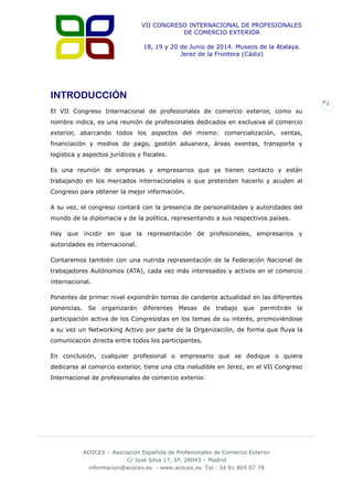 VII CONGRESO INTERNACIONAL DE PROFESIONALES
DE COMERCIO EXTERIOR
18, 19 y 20 de Junio de 2014. Museos de la Atalaya.
Jerez de la Frontera (Cádiz)

INTRODUCCIÓN
2

El VII Congreso Internacional de profesionales de comercio exterior, como su
nombre indica, es una reunión de profesionales dedicados en exclusiva al comercio
exterior, abarcando todos los aspectos del mismo: comercialización, ventas,
financiación y medios de pago, gestión aduanera, áreas exentas, transporte y
logística y aspectos jurídicos y fiscales.
Es una reunión de empresas y empresarios que ya tienen contacto y están
trabajando en los mercados internacionales o que pretenden hacerlo y acuden al
Congreso para obtener la mejor información.
A su vez, el congreso contará con la presencia de personalidades y autoridades del
mundo de la diplomacia y de la política, representando a sus respectivos países.
Hay que incidir en que la representación de profesionales, empresarios y
autoridades es internacional.
Contaremos también con una nutrida representación de la Federación Nacional de
trabajadores Autónomos (ATA), cada vez más interesados y activos en el comercio
internacional.
Ponentes de primer nivel expondrán temas de candente actualidad en las diferentes
ponencias.

Se

organizarán

diferentes

Mesas

de

trabajo

que

permitirán

la

participación activa de los Congresistas en los temas de su interés, promoviéndose
a su vez un Networking Activo por parte de la Organización, de forma que fluya la
comunicación directa entre todos los participantes.
En conclusión, cualquier profesional o empresario que se dedique o quiera
dedicarse al comercio exterior, tiene una cita ineludible en Jerez, en el VII Congreso
Internacional de profesionales de comercio exterior.

ACOCEX – Asociación Española de Profesionales de Comercio Exterior
C/ José Silva 17, 5ª. 28043 – Madrid
informacion@acocex.es - www.acocex.es Tel.: 34 91 805 07 79

 