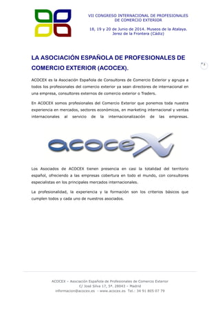 VII CONGRESO INTERNACIONAL DE PROFESIONALES
DE COMERCIO EXTERIOR
18, 19 y 20 de Junio de 2014. Museos de la Atalaya.
Jerez de la Frontera (Cádiz)

LA ASOCIACIÓN ESPAÑOLA DE PROFESIONALES DE
3

COMERCIO EXTERIOR (ACOCEX).
ACOCEX es la Asociación Española de Consultores de Comercio Exterior y agrupa a
todos los profesionales del comercio exterior ya sean directores de internacional en
una empresa, consultores externos de comercio exterior o Traders.
En ACOCEX somos profesionales del Comercio Exterior que ponemos toda nuestra
experiencia en mercados, sectores económicos, en marketing internacional y ventas
internacionales

al

servicio

de

la

internacionalización

de

las

empresas.

Los Asociados de ACOCEX tienen presencia en casi la totalidad del territorio
español, ofreciendo a las empresas cobertura en todo el mundo, con consultores
especialistas en los principales mercados internacionales.
La profesionalidad, la experiencia y la formación son los criterios básicos que
cumplen todos y cada uno de nuestros asociados.

ACOCEX – Asociación Española de Profesionales de Comercio Exterior
C/ José Silva 17, 5ª. 28043 – Madrid
informacion@acocex.es - www.acocex.es Tel.: 34 91 805 07 79

 