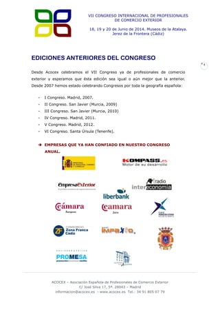 VII CONGRESO INTERNACIONAL DE PROFESIONALES
DE COMERCIO EXTERIOR
18, 19 y 20 de Junio de 2014. Museos de la Atalaya.
Jerez de la Frontera (Cádiz)

EDICIONES ANTERIORES DEL CONGRESO
4

Desde Acocex celebramos el VII Congreso ya de profesionales de comercio
exterior y esperamos que ésta edición sea igual o aún mejor que la anterior.
Desde 2007 hemos estado celebrando Congresos por toda la geografía española:
-

I Congreso. Madrid, 2007.

-

II Congreso. San Javier (Murcia, 2009)

-

III Congreso. San Javier (Murcia, 2010)

-

IV Congreso. Madrid, 2011.

-

V Congreso. Madrid, 2012.

-

VI Congreso. Santa Úrsula (Tenerife).

 EMPRESAS QUE YA HAN CONFIADO EN NUESTRO CONGRESO
ANUAL.

ACOCEX – Asociación Española de Profesionales de Comercio Exterior
C/ José Silva 17, 5ª. 28043 – Madrid
informacion@acocex.es - www.acocex.es Tel.: 34 91 805 07 79

 