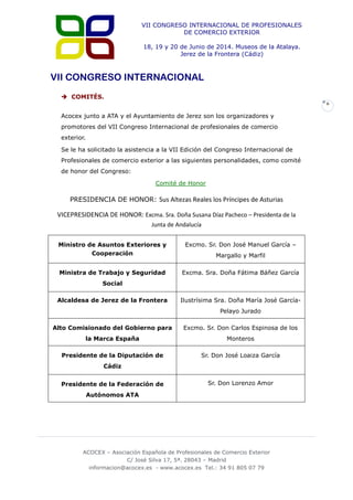 VII CONGRESO INTERNACIONAL DE PROFESIONALES
DE COMERCIO EXTERIOR
18, 19 y 20 de Junio de 2014. Museos de la Atalaya.
Jerez de la Frontera (Cádiz)

VII CONGRESO INTERNACIONAL
 COMITÉS.
6

Acocex junto a ATA y el Ayuntamiento de Jerez son los organizadores y
promotores del VII Congreso Internacional de profesionales de comercio
exterior.
Se le ha solicitado la asistencia a la VII Edición del Congreso Internacional de
Profesionales de comercio exterior a las siguientes personalidades, como comité
de honor del Congreso:
Comité de Honor

PRESIDENCIA DE HONOR: Sus Altezas Reales los Príncipes de Asturias

VICEPRESIDENCIA DE HONOR: Excma. Sra. Doña Susana Díaz Pacheco – Presidenta de la
Junta de Andalucía
Ministro de Asuntos Exteriores y
Cooperación

Excmo. Sr. Don José Manuel García –

Ministra de Trabajo y Seguridad

Excma. Sra. Doña Fátima Báñez García

Margallo y Marfil

Social
Alcaldesa de Jerez de la Frontera

Ilustrísima Sra. Doña María José GarcíaPelayo Jurado

Alto Comisionado del Gobierno para

Excmo. Sr. Don Carlos Espinosa de los

la Marca España

Monteros

Presidente de la Diputación de

Sr. Don José Loaiza García

Cádiz
Presidente de la Federación de

Sr. Don Lorenzo Amor

Autónomos ATA

ACOCEX – Asociación Española de Profesionales de Comercio Exterior
C/ José Silva 17, 5ª. 28043 – Madrid
informacion@acocex.es - www.acocex.es Tel.: 34 91 805 07 79

 