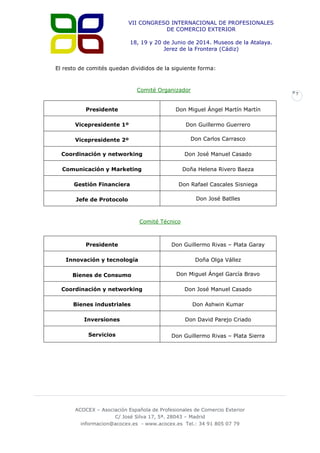 VII CONGRESO INTERNACIONAL DE PROFESIONALES
DE COMERCIO EXTERIOR
18, 19 y 20 de Junio de 2014. Museos de la Atalaya.
Jerez de la Frontera (Cádiz)
El resto de comités quedan divididos de la siguiente forma:

Comité Organizador

7

Presidente

Don Miguel Ángel Martín Martín

Vicepresidente 1º

Don Guillermo Guerrero

Vicepresidente 2º

Don Carlos Carrasco

Coordinación y networking

Don José Manuel Casado

Comunicación y Marketing

Doña Helena Rivero Baeza

Gestión Financiera

Don Rafael Cascales Sisniega

Jefe de Protocolo

Don José Batlles

Comité Técnico

Presidente

Don Guillermo Rivas – Plata Garay

Innovación y tecnología

Doña Olga Vállez

Bienes de Consumo

Don Miguel Ángel García Bravo

Coordinación y networking

Don José Manuel Casado

Bienes industriales

Don Ashwin Kumar

Inversiones

Don David Parejo Criado

Servicios

Don Guillermo Rivas – Plata Sierra

ACOCEX – Asociación Española de Profesionales de Comercio Exterior
C/ José Silva 17, 5ª. 28043 – Madrid
informacion@acocex.es - www.acocex.es Tel.: 34 91 805 07 79

 