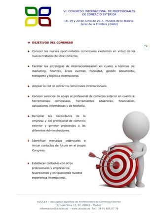 VII CONGRESO INTERNACIONAL DE PROFESIONALES
DE COMERCIO EXTERIOR
18, 19 y 20 de Junio de 2014. Museos de la Atalaya.
Jerez de la Frontera (Cádiz)

 OBJETIVOS DEL CONGRESO
8

Conocer las nuevas oportunidades comerciales existentes en virtud de los
nuevos tratados de libre comercio.

Facilitar las estrategias de internacionalización en cuanto a técnicas de:
marketing,

finanzas,

áreas

exentas,

fiscalidad,

gestión

documental,

transporte y logística internacional.

Ampliar la red de contactos comerciales internacionales.

Conocer servicios de apoyo al profesional de comercio exterior en cuanto a:
herramientas

comerciales,

herramientas

aduaneras,

financiación,

aplicaciones informáticas y de telefonía.

Recopilar

las

necesidades

de

la

empresa y del profesional de comercio
exterior y generar propuestas a las
diferentes Administraciones.

Identificar

mercados

potenciales

e

iniciar contactos de futuro en el propio
Congreso.

Establecer contactos con otros
profesionales y empresarios,
favoreciendo y enriqueciendo nuestra
experiencia internacional.

ACOCEX – Asociación Española de Profesionales de Comercio Exterior
C/ José Silva 17, 5ª. 28043 – Madrid
informacion@acocex.es - www.acocex.es Tel.: 34 91 805 07 79

 