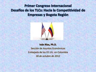 Primer Congreso Internacional
Desafíos de los TLCs: Hacia la Competitividad de
           Empresas y Bogota Región




                     Iván Ríos, Ph.D.
             Sección de Asuntos Económicos
           Embajada de los EE.UU. en Colombia
                  30 de octubre de 2012
 