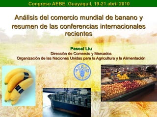 Congreso AEBE, Guayaquil, 19-21 abril 2010

 Análisis del comercio mundial de banano y
resumen de las conferencias internacionales
                 recientes

                               Pascal Liu
                    Dirección de Comercio y Mercados
 Organización de las Naciones Unidas para la Agricultura y la Alimentación
 