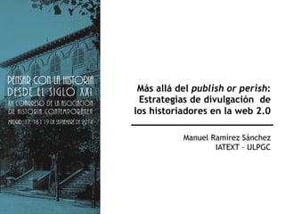 Más allá del publish or perish: 
Estrategias de divulgación de 
los historiadores en la web 2.0 
Manuel Ramírez Sánchez 
IATEXT – ULPGC 
 