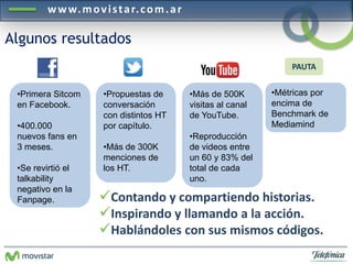 www.mov i s ta r. com.a r 
Algunos resultados 
•Primera Sitcom 
en Facebook. 
•400.000 
nuevos fans en 
3 meses. 
•Se revirtió el 
talkability 
negativo en la 
Fanpage. 
•Métricas por 
encima de 
Benchmark de 
Mediamind 
•Propuestas de 
conversación 
con distintos HT 
por capítulo. 
•Más de 300K 
menciones de 
los HT. 
•Más de 500K 
visitas al canal 
de YouTube. 
•Reproducción 
de videos entre 
un 60 y 83% del 
total de cada 
uno. 
PAUTA 
Contando y compartiendo historias. 
Inspirando y llamando a la acción. 
Hablándoles con sus mismos códigos. 
 