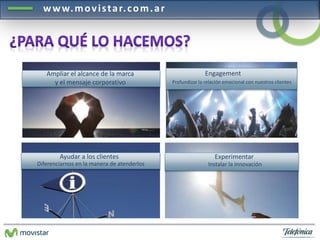 www.mov i s ta r. com.a r 
Ampliar el alcance de la marca 
y el mensaje corporativo 
Engagement 
Profundizar la relación emocional con nuestros clientes 
Ayudar a los clientes 
Diferenciarnos en la manera de atenderlos 
Experimentar 
Instalar la innovación 
 