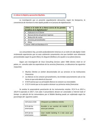 10
6. Liderar lo Digital y aprovechar Big Data.
La investigación que se presenta seguidamente demuestra, según los banqueros, la
conveniencia de insertarse lo más rápido posible en el proceso de digitalización:
¿Cómo es la visión de su Banco acerca de los grandes
beneficios de la digitalización?
%
 Enfocarse en el Cliente 40
 Nuevas formas de generar ingresos 24
 Reducción de costos 18
 Servicios personalizados 14
 Otros 4
Fuente: EMA and Backbase B.V.
Los consumidores hoy, ya están profundamente inmersos en un estilo de vida digital. Están
reclamando experiencias que no sean solamente convenientes sino que también sean altamente
personalizadas según les guste (likes), les disguste (dislikes) y les ayuden a sus planes futuros.
Según una investigación de Cisco Consulting Services sobre 7200 clientes retail en 12
países, en consulta sobre las expectativas de los servicios financieros, se obtuvieron las siguientes
respuestas:
 Muchos Clientes se sienten desconectados de sus servicios en las Instituciones
Financieras
 Los Bancos no los conocen personalmente y les brindan asesoramiento solo en las
horas en que está abierta la Sucursal
 El 43 % piensa que sus principales Bancos no conocen sus necesidades
 El 31 % siente que no los ayuda a alcanzar sus primeras metas financieras
Se analiza la sorprendente penetración de los instrumentos móviles. 97,4 % en 2013 a
103,9 % esperado en 2017. 2 de cada 3 consumidores desean ser conectados a Internet todo el
tiempo. La adicción de los consumidores por el Mobile Banking puede ser enfatizado según los
porcentajes del siguiente cuadro:
110 veces al dia Chequean sus teléfonos móviles
55 % de los
americanos
Acceden a sus cuentas vía mobile 2 o 3
veces por semana
26 % de los
americanos
Usan mobile banking 4 o más veces por
semana
 