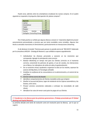 11
Puede verse, además cómo los smartphones encabezan las nuevas compras. En el cuadro
siguiente se responde a la pregunta ¿Qué aparato Ud. planea comprar?
Aparato %
Laptop 26
Smartphone 84
Tablet 25
Phablet 14
Fuente: Carlisle &
Gallagher Consulting Group
Por el lado positivo se señala que algunos Bancos conocen el imperativo digital de proveer
asesoramiento personalizado y servicios que son tanto escalables como rentables. Algunos han
hecho a zancadas inversiones en Omnichannel y particularmente en transacciones Streaming.
Es de destacar el estudio “Caminos para pensar en grande acerca de “BIG DATA” elaborado
por la consultora JAVELIN – Strategy & Research, cuya utilidad se expone seguidamente:
 Individualizar las finanzas personales y asesorar en los momentos que
corresponda. Agregar la anticipación como servicio
 Realizar Marketing en tiempo real para los Clientes correctos en el momento
correcto, conociendo los patrones de gastos, el uso de canales, las interacciones
con el Banco, los indicadores de estilos de vida y la geolocalización.
 Ser un asistente virtual, ayudando a organizar la vida con los móviles, expresar los
avances del Big Data y la Tecnología utilizable.
 Gratificar la confianza de los consumidores en la administración y el control de los
cash flows.
 Generar alertas acerca de fraudes
 Identificar comportamientos de Clientes inestables antes que emigren
 Diseñar la Sucursal del futuro, lugar de instalación de los Cajeros automáticos y los
kioskos, entre otros.
 Proveer servicios consistentes enfocados a anticipar las necesidades de cada
cliente
 Identificar las rutas de menor costo para los pagos de sus Clientes.
7. Transformar a los Bancos para las próximas generaciones. (Trabajo presentado por EY Global
Banking and Capital Markets)
La próxima década será tanto de evolución como de revolución para los Bancos, por lo que se
sugiere:
 
