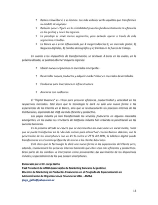 12
 Deben reinventarse a sí mismos. Los más exitosos serán aquéllos que transformen
su modelo de negocios
 Deberán poner el foco en la rentabilidad (cuentan fundamentalmente la eficiencia
en los gastos) y no en los ingresos.
 La paradoja es servir menos segmentos, pero deberán operar a través de más
segmentos rentables.
 La Banca va a estar influenciada por 4 megatendencias:1) un mercado global, 2)
Negocios digitales, 3) Cambio demográfico y 4) Cambio en la fuerza de trabajo.
En cuanto a los imperativos de transformación, se destacan 4 áreas en las cuales, en la
próxima década, se podrían obtener mayores ingresos:
 Ubicar nuevos segmentos en mercados emergentes
 Desarrollar nuevos productos y adquirir market share en mercados desarrollados
 Fondearse para inversiones en infraestructura
 Asociarse con no Bancos
El “Digital Bussines” es crítico para procurar eficiencia, productividad y velocidad en los
respectivos mercados. Está claro que la tecnología le dará no sólo una nueva forma a las
experiencias de los Clientes en el Banco, sino que se revolucionarán los procesos internos de las
Instituciones, esperando del staff sea más eficiente y productivo.
Los pagos móviles ya han transformado los servicios financieros en algunos mercados
emergentes, en los cuales los tenedores de teléfonos móviles han reducido la penetración en las
cuentas bancarias.
En la próxima década se espera que se incrementen las inversiones en social media, canal
que se puede transformar en la ruta más común para interactuar con los Bancos. Además, con la
penetración de los smartphones con un 45 % contra el 27 % del 2011, la billetera digital puede
transformarse en el camino preferente de acceso a los clientes bancarios.
Está claro que la Tecnología le dará una nueva forma a las experiencias del Cliente pero,
además, revolucionará los procesos internos haciendo que ellos sean más eficientes y productivos.
Gran parte de los cambios se interpretan como provenientes del crecimiento de los dispositivos
móviles y especialmente de los que poseen smartphones.
Elaborado por el Dr. Jorge Gatto
Past President de AMBA (Asociación de Marketing Bancario Argentino)
Docente de Marketing de Productos Financieros en el Posgrado de Especialización en
Administración de Organizaciones Financieras UBA – AMBA
jorge_gatto@yahoo.com.ar
 