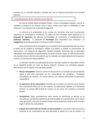 3
culturales de un mercado específico, alineado éste con los objetivos particulares del mercado
bancario.
2. La profundización de las relaciones con los Clientes
Se trata de cambiar desde estrategias Product – centric a estrategias Customer - centric. Se
considera el enfoque en los Clientes como el mejor sendero para lograr la estabilidad en esas
relaciones. Y, en consecuencia, el deseado Engagement.
La retención y la profundidad en los vínculos son elementos clave para la generación
simultánea de rentabilidad y crecimiento. Los pilares de esta estrategia deben apoyarse en: la
búsqueda de segmentos que ofrezcan oportunidades de crecimiento, el establecimiento de
poderosas relaciones, la utilización de Tecnología para profundizar esas relaciones y el
engagement apropiado para sellar en el tiempo el afecto recíproco.
Como característica de la era digital, los consumidores están aprovechando más que nunca
el poder que les confiere la Tecnología y obligan a los Bancos a cambiar su comunicación, las
interacciones y los esfuerzos de adquisición. Aquéllas Entidades Financieras que no desarrollen
capacidades para capitalizar las oportunidades, asumirán enormes riesgos. Se trata de aprovechar
esa cuantiosa masa crítica de consumidores que ha realizado una rápida adopción de los aparatos
móviles y los servicios que éstos posibilitan.
La reiterada mención a la profundización de las relaciones, pueden ser observadas a través
de un detallado análisis de cómo los Bancos deberían comenzar sus actividades digitales,
advirtiendo lo que se sugiere en los siguientes aportes:
 Nuevos competidores: Tener en cuenta los disruptores en un mercado que está cambiando
rápido y que está motorizado por los consumidores, las principales Compañías
Tecnológicas, las Startups, los nuevos Bancos y un conjunto imprevisible de potenciales
competidores.
 La experiencia de los consumidores: Entender que la Lealtad y la retención de los Clientes
está condicionada ahora por un mix superior, las experiencias digitales y la interacción
humana. La entrega diferenciada de servicios en ese nuevo mix constituye el principal
desafío.
 Omnichannel: Según investigaciones sobre canales de distribución en Bancos se ha
concluido que una efectiva experiencia de multicanalidad es muy importante. No es sólo la
suma de canales, sino cómo se puedan instalar nuevos productos y servicios todo el tiempo
según lo deseen los consumidores.
 Impacto de lo móvil sobre las Ventas y el share of wallet: Es una fuerte consecuencia de la
conducta de los consumidores que está afectando la oferta en el mix de canales y la
 