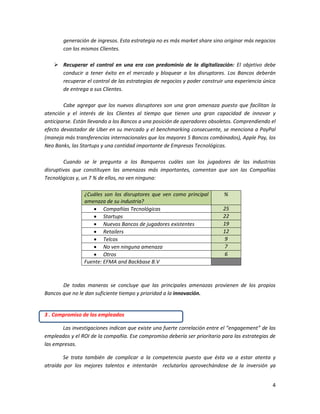 4
generación de ingresos. Esta estrategia no es más market share sino originar más negocios
con los mismos Clientes.
 Recuperar el control en una era con predominio de la digitalización: El objetivo debe
conducir a tener éxito en el mercado y bloquear a los disruptores. Los Bancos deberán
recuperar el control de las estrategias de negocios y poder construir una experiencia única
de entrega a sus Clientes.
Cabe agregar que los nuevos disruptores son una gran amenaza puesto que facilitan la
atención y el interés de los Clientes al tiempo que tienen una gran capacidad de innovar y
anticiparse. Están llevando a los Bancos a una posición de operadores obsoletos. Comprendiendo el
efecto devastador de Uber en su mercado y el benchmarking consecuente, se menciona a PayPal
(maneja más transferencias internacionales que los mayores 5 Bancos combinados), Apple Pay, los
Neo Banks, las Startups y una cantidad importante de Empresas Tecnológicas.
Cuando se le pregunta a los Banqueros cuáles son los jugadores de las industrias
disruptivas que constituyen las amenazas más importantes, comentan que son las Compañías
Tecnológicas y, un 7 % de ellos, no ven ninguna:
¿Cuáles son los disruptores que ven como principal
amenaza de su industria?
%
 Compañías Tecnológicas 25
 Startups 22
 Nuevos Bancos de jugadores existentes 19
 Retailers 12
 Telcos 9
 No ven ninguna amenaza 7
 Otros 6
Fuente: EFMA and Backbase B.V
De todas maneras se concluye que las principales amenazas provienen de los propios
Bancos que no le dan suficiente tiempo y prioridad a la innovación.
3 . Compromiso de los empleados
Las investigaciones indican que existe una fuerte correlación entre el “engagement” de los
empleados y el ROI de la compañía. Ese compromiso debería ser prioritario para las estrategias de
las empresas.
Se trata también de complicar a la competencia puesto que ésta va a estar atenta y
atraída por los mejores talentos e intentarán reclutarlos aprovechándose de la inversión ya
 