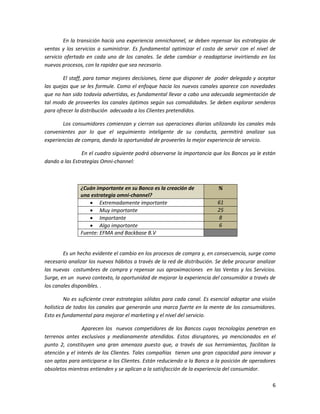 6
En la transición hacia una experiencia omnichannel, se deben repensar las estrategias de
ventas y los servicios a suministrar. Es fundamental optimizar el costo de servir con el nivel de
servicio ofertado en cada uno de los canales. Se debe cambiar o readaptarse invirtiendo en los
nuevos procesos, con la rapidez que sea necesario.
El staff, para tomar mejores decisiones, tiene que disponer de poder delegado y aceptar
las quejas que se les formule. Como el enfoque hacia los nuevos canales aparece con novedades
que no han sido todavía advertidas, es fundamental llevar a cabo una adecuada segmentación de
tal modo de proveerles los canales óptimos según sus comodidades. Se deben explorar senderos
para ofrecer la distribución adecuada a los Clientes pretendidos.
Los consumidores comienzan y cierran sus operaciones diarias utilizando los canales más
convenientes por lo que el seguimiento inteligente de su conducta, permitirá analizar sus
experiencias de compra, dando la oportunidad de proveerles la mejor experiencia de servicio.
En el cuadro siguiente podrá observarse la importancia que los Bancos ya le están
dando a las Estrategias Omni-channel:
¿Cuán importante en su Banco es la creación de
una estrategia omni-channel?
%
 Extremadamente importante 61
 Muy importante 25
 Importante 8
 Algo importante 6
Fuente: EFMA and Backbase B.V
Es un hecho evidente el cambio en los procesos de compra y, en consecuencia, surge como
necesario analizar los nuevos hábitos a través de la red de distribución. Se debe procurar analizar
las nuevas costumbres de compra y repensar sus aproximaciones en las Ventas y los Servicios.
Surge, en un nuevo contexto, la oportunidad de mejorar la experiencia del consumidor a través de
los canales disponibles. .
No es suficiente crear estrategias sólidas para cada canal. Es esencial adoptar una visión
holística de todos los canales que generarán una marca fuerte en la mente de los consumidores.
Esto es fundamental para mejorar el marketing y el nivel del servicio.
Aparecen los nuevos competidores de los Bancos cuyas tecnologías penetran en
terrenos antes exclusivos y medianamente atendidos. Estos disruptores, ya mencionados en el
punto 2, constituyen una gran amenaza puesto que, a través de sus herramientas, facilitan la
atención y el interés de los Clientes. Tales compañías tienen una gran capacidad para innovar y
son aptas para anticiparse a los Clientes. Están reduciendo a la Banca a la posición de operadores
obsoletos mientras entienden y se aplican a la satisfacción de la experiencia del consumidor.
 