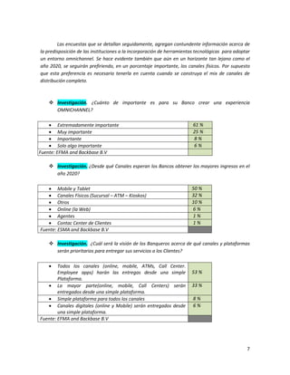 7
Las encuestas que se detallan seguidamente, agregan contundente información acerca de
la predisposición de las instituciones a la incorporación de herramientas tecnológicas para adoptar
un entorno omnichannel. Se hace evidente también que aún en un horizonte tan lejano como el
año 2020, se seguirán prefiriendo, en un porcentaje importante, los canales físicos. Por supuesto
que esta preferencia es necesario tenerla en cuenta cuando se construya el mix de canales de
distribución completo.
 Investigación. ¿Cuánto de importante es para su Banco crear una experiencia
OMNICHANNEL?
 Extremadamente importante 61 %
 Muy importante 25 %
 Importante 8 %
 Solo algo importante 6 %
Fuente: EFMA and Backbase B.V
 Investigación. ¿Desde qué Canales esperan los Bancos obtener los mayores ingresos en el
año 2020?
 Mobile y Tablet 50 %
 Canales Físicos (Sucursal – ATM – Kioskos) 32 %
 Otros 10 %
 Online (la Web) 6 %
 Agentes 1 %
 Contac Center de Clientes 1 %
Fuente: ESMA and Backbase B.V
 Investigación. ¿Cuál será la visión de los Banqueros acerca de qué canales y plataformas
serán prioritarios para entregar sus servicios a los Clientes?
 Todos los canales (online, mobile, ATMs, Call Center.
Employee apps) harán las entregas desde una simple
Plataforma.
53 %
 La mayor parte(online, mobile, Call Centers) serán
entregados desde una simple plataforma.
33 %
 Simple plataforma para todos los canales 8 %
 Canales digitales (online y Mobile) serán entregados desde
una simple plataforma.
6 %
Fuente: EFMA and Backbase B.V
 