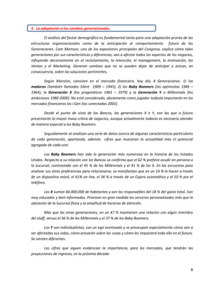 8
5. La adaptación a los cambios generacionales.
El análisis del factor demográfico es fundamental tanto para una adaptación pronta de las
estructuras organizacionales como de la anticipación al comportamiento futuro de las
Generaciones. Cam Martson, uno de los expositores principales del Congreso, explica cómo tales
generaciones por sus características y diferencias, van a afectar todos los aspectos de los negocios,
influyendo decisivamente en el reclutamiento, la retención, el management, la motivación, las
Ventas y el Marketing. Generan cambios que no se pueden dejar de anticipar y actuar, en
consecuencia, sobre las soluciones pertinentes.
Según Marston, conviven en el mercado financiero, hoy día, 4 Generaciones: 1) los
maduros (también llamados Silent 1909 – 1945), 2) los Baby Boomers (los optimistas 1946 –
1964), la Generación X (los pragmáticos 1965 – 1979) y la Generación Y o Millennials (los
ambiciosos 1980-2000). No está considerado, obviamente como jugador todavía importante en los
mercados financieros los i Gen (los conectados 2001).
Desde el punto de vista de los Bancos, las generaciones X e Y, son las que a futuro
presentarán la mayor masa crítica de negocios, aunque actualmente todavía es necesario atender
de manera especial a los Baby Boomers.
Seguidamente se analizan una serie de datos acerca de algunas características particulares
de cada generación, aportando, además cifras que muestran la actualidad más el potencial
agregado de cada una:
Los Baby Boomers han sido la generación más numerosa en la historia de los Estados
Unidos. Respecto a su relación con los Bancos se confirma que el 62 % prefiere acudir en persona a
la Sucursal, contrastado con el 45 % de los Millennials y el 41 % de los X. En las encuestas para
analizar sus otras preferencias para relacionarse, se manifiestan que en un 14 % lo hacen a través
de un dispositivo móvil, el 61% on line, el 36 % a través de un Cajero automático y el 10 % por el
teléfono.
Los X suman 66.000.000 de habitantes y son los responsables del 18 % del gasto total. Son
muy educados y bien informados. Priorizan en gran medida los servicios personalizados más que la
ubicación de la Sucursal física y la amplitud de horarios de atención.
Más que las otras generaciones, en un 47 % mantienen una relación con algún miembro
del staff, versus el 36 % de los Millennials y el 37 % de los Baby Boomers.
Los Y son individualistas, con un ego acentuado y se preocupan especialmente cómo van a
ser afectadas sus vidas, cómo actuarán sobre las cosas y cómo les impactará todo ello en el futuro.
Se sienten diferentes.
Las cifras que siguen evidencian la importancia, para los mercados, que tendrán las
proyecciones de ingresos, en la próxima década:
 