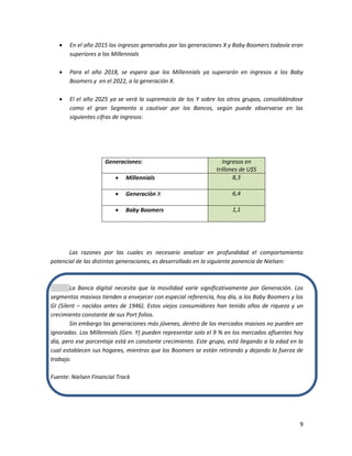 9
 En el año 2015 los ingresos generados por las generaciones X y Baby Boomers todavía eran
superiores a los Millennials
 Para el año 2018, se espera que los Millennials ya superarán en ingresos a los Baby
Boomers y en el 2022, a la generación X.
 El el año 2025 ya se verá la supremacía de los Y sobre los otros grupos, consolidándose
como el gran Segmento a cautivar por los Bancos, según puede observarse en las
siguientes cifras de ingresos:
Generaciones: Ingresos en
trillones de U$S
 Millennials 8,3
 Generación X 6,4
 Baby Boomers 1,1
Las razones por las cuales es necesario analizar en profundidad el comportamiento
potencial de las distintas generaciones, es desarrollado en la siguiente ponencia de Nielsen:
La Banca digital necesita que la movilidad varíe significativamente por Generación. Los
segmentos masivos tienden a envejecer con especial referencia, hoy día, a los Baby Boomers y los
GI (Silent – nacidos antes de 1946). Estos viejos consumidores han tenido años de riqueza y un
crecimiento constante de sus Port folios.
Sin embargo las generaciones más jóvenes, dentro de los mercados masivos no pueden ser
ignoradas. Los Millennials (Gen. Y) pueden representar solo el 9 % en los mercados afluentes hoy
día, pero ese porcentaje está en constante crecimiento. Este grupo, está llegando a la edad en la
cual establecen sus hogares, mientras que los Boomers se están retirando y dejando la fuerza de
trabajo.
Fuente: Nielsen Financial Track
 