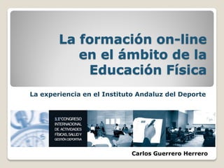 La formación on-line
           en el ámbito de la
            Educación Física
La experiencia en el Instituto Andaluz del Deporte




                            Carlos Guerrero Herrero
 