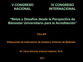 TALLER Dr. César Eduardo Jiménez Calderón, Ph.D Elaboración de Indicadores de Calidad y Criterios de Medición V CONGRESO NACIONAL IV CONGRESO INTERNACIONAL “ Retos y Desafíos desde la Perspectiva de Bienestar Universitario para la Acreditación” 2011 
