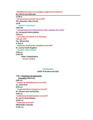 “Rehabilitación Física en Lumbalgias e Higiene de la Columna”
Dra. Maria Luisa Moncada
11:30.m.
“Consecuencias y Secuelas de los ACV”
TSU. Alexandra Mora Zorrilla
12:20
    COMIDA Y DESCANSO
2:00 P.M.
 “La Importancia de la Alimentación antes y después de un ACV”
Lic. Concepción RamirezNuñez
2:50 p.m.
“ La Familia y el Entorno en el Discapaci-
Tado por ACV”
Pisc. Miriam Dick
3: 40 p.m.
“ Definición, Clasificación y Realidad de los ACV”
Dr. Lorenzo Small Haughton
 TALLERES SIMULTANEOS
4:30 p.m.
6:30 P.M.
        CENA Y CONVIVENCIA
         FELICES SUEÑOS




                                  PROGRAMA
                           LUNES 19 de Marzo del 2012

7:00 a.mExamenes de Laboratorio
    Preventivo (Opcional).
8:00 a.m.
“Terapias de Rehabiliatación en los ACV”
Lic. Carlos Prior
8:50 a.m.
“ Cirugía del Lóbulo Temporal en los ACV”
Dr. Gustavo Lazos Constantino
9:40 a.m
“La Medicina Complementaria en los ACV”
Dr. Juan B. RamirezNuñez.
10:30 a.m.
“Fitoterapia en los ACV”
MCM Radko Tichavsky
11:20 a.m.
 