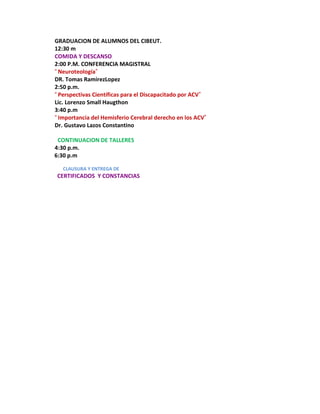 GRADUACION DE ALUMNOS DEL CIBEUT.
12:30 m
COMIDA Y DESCANSO
2:00 P.M. CONFERENCIA MAGISTRAL
“Neuroteología”
DR. Tomas RamirezLopez
2:50 p.m.
“Perspectivas Científicas para el Discapacitado por ACV”
Lic. Lorenzo Small Haugthon
3:40 p.m
“Importancia del Hemisferio Cerebral derecho en los ACV”
Dr. Gustavo Lazos Constantino

 CONTINUACION DE TALLERES
4:30 p.m.
6:30 p.m

   CLAUSURA Y ENTREGA DE
CERTIFICADOS Y CONSTANCIAS
 