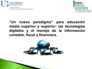 “Un nuevo paradigma” para educación
media superior y superior: las tecnologías
digitales y el manejo de la información
contable, fiscal y financiera.
 