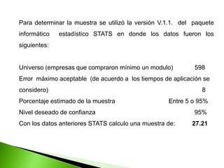 Para determinar la muestra se utilizó la versión V.1.1. del paquete
informático estadístico STATS en donde los datos fueron los
siguientes:
Universo (empresas que compraron mínimo un modulo) 598
Error máximo aceptable (de acuerdo a los tiempos de aplicación se
considero) 8
Porcentaje estimado de la muestra Entre 5 o 95%
Nivel deseado de confianza 95%
Con los datos anteriores STATS calculo una muestra de: 27.21
 