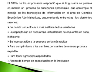 El 100% de los empresarios respondió que sí le gustaría se pusiera
en marcha un proceso de enseñanza aprendizaje que contemple el
manejo de las tecnologías de información en el área de Ciencias
Económico Administrativas, argumentando entre otras las siguientes
razones:
Se puede uno enfocar a más análisis de los resultados
La capacitación en esas áreas actualmente se encuentra un poco
ineficiente
Su incorporación a la empresa seria más rápida
Para cumplimiento a los cambios constantes de manera pronta y
expedita
Para tener egresados capacitados
Ahorro de tiempo en capacitación en la institución
 