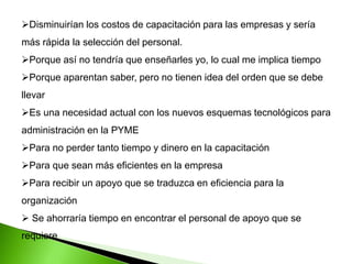 Disminuirían los costos de capacitación para las empresas y sería
más rápida la selección del personal.
Porque así no tendría que enseñarles yo, lo cual me implica tiempo
Porque aparentan saber, pero no tienen idea del orden que se debe
llevar
Es una necesidad actual con los nuevos esquemas tecnológicos para
administración en la PYME
Para no perder tanto tiempo y dinero en la capacitación
Para que sean más eficientes en la empresa
Para recibir un apoyo que se traduzca en eficiencia para la
organización
 Se ahorraría tiempo en encontrar el personal de apoyo que se
requiere
 