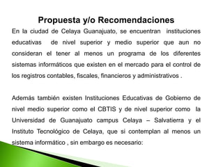 Propuesta y/o Recomendaciones
En la ciudad de Celaya Guanajuato, se encuentran instituciones
educativas de nivel superior y medio superior que aun no
consideran el tener al menos un programa de los diferentes
sistemas informáticos que existen en el mercado para el control de
los registros contables, fiscales, financieros y administrativos .
Además también existen Instituciones Educativas de Gobierno de
nivel medio superior como el CBTIS y de nivel superior como la
Universidad de Guanajuato campus Celaya – Salvatierra y el
Instituto Tecnológico de Celaya, que si contemplan al menos un
sistema informático , sin embargo es necesario:
 