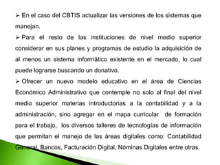  En el caso del CBTIS actualizar las versiones de los sistemas que
manejan.
 Para el resto de las instituciones de nivel medio superior
considerar en sus planes y programas de estudio la adquisición de
al menos un sistema informático existente en el mercado, lo cual
puede lograrse buscando un donativo.
 Ofrecer un nuevo modelo educativo en el área de Ciencias
Económico Administrativo que contemple no solo al final del nivel
medio superior materias introductorias a la contabilidad y a la
administración, sino agregar en el mapa curricular de formación
para el trabajo, los diversos talleres de tecnologías de información
que permitan el manejo de las áreas digitales como: Contabilidad
General, Bancos, Facturación Digital, Nóminas Digitales entre otras.
 